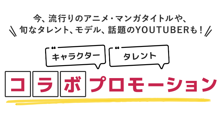 今、流行りのアニメ・マンガタイトルや、旬なタレント、モデル、話題のYOUTUBERも！コラボプロモーション！