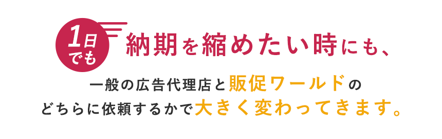 １日でも納期を縮めたい時も、一般の広告代理店と販促ワールドのどちらに依頼するかで大きく変わってきます