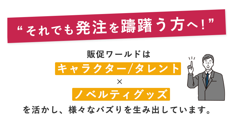 それでも発注を躊躇う方へ！販促ワールドはキャラクター/タレント × ノベルティグッズ を生かし、様々なバズりを生み出しています。