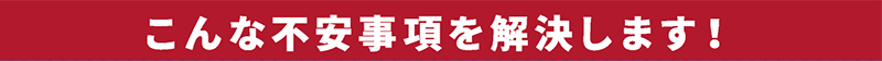 こんな不安事項を解決します！