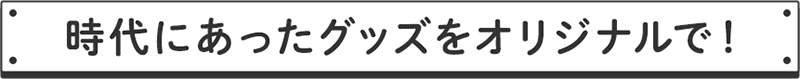 時代にあったグッズをオリジナルで！