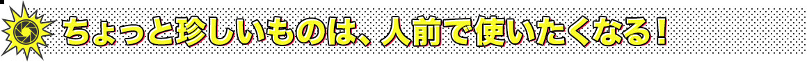 ちょっと珍しいものは、人前で使いたくなる！