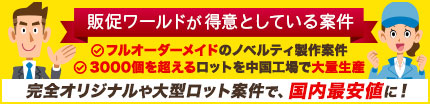 販促ワールドが得意としている案件 1.フルオーダーメイドのノベルティ製作案件 2.3000個を超えるロットを中国工場で大量生産 完全オリジナルや大型ロット案件で国内最安値に挑戦