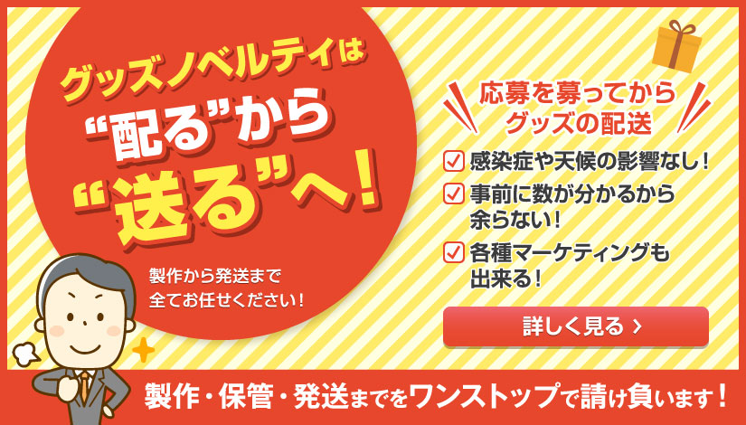 グッズノベルティは“配る”から“送る”へ！応募を募ってからグッズの配送なので、感染症や天候の影響なし！数が分かるから余らない！各種マーケティングも可！製作・保管・発送までをワンストップで請け負います。